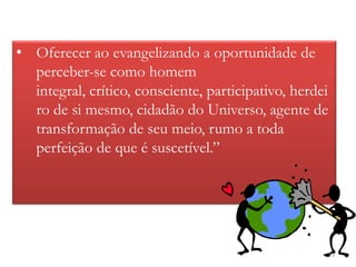 • Oferecer ao evangelizando a oportunidade de
  perceber-se como homem
  integral, crítico, consciente, participativo, herdei
  ro de si mesmo, cidadão do Universo, agente de
  transformação de seu meio, rumo a toda
  perfeição de que é suscetível.”




                                                         39
 