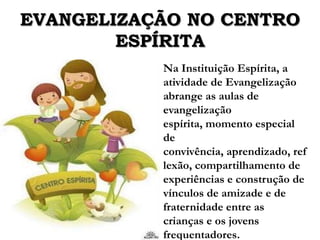 EVANGELIZAÇÃO NO CENTRO
        ESPÍRITA
           Na Instituição Espírita, a
           atividade de Evangelização
           abrange as aulas de
           evangelização
           espírita, momento especial
           de
           convivência, aprendizado, ref
           lexão, compartilhamento de
           experiências e construção de
           vínculos de amizade e de
           fraternidade entre as
           crianças e os jovens
           frequentadores.
 