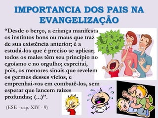 IMPORTANCIA DOS PAIS NA
       EVANGELIZAÇÃO
“Desde o berço, a criança manifesta
os instintos bons ou maus que traz
de sua existência anterior; é a
estudá-los que é preciso se aplicar;
todos os males têm seu princípio no
egoísmo e no orgulho; espreitai,
pois, os menores sinais que revelem
os germes desses vícios, e
emprenhai-vos em combatê-los, sem
esperar que lancem raízes
profundas; (...)”.
(ESE - cap. XIV - 9)
 
