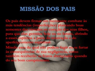 MISSÃO DOS PAIS
Os pais devem firmar um incessante combate às
más tendências (imperfeições) plantando boas
sementes das virtudes no coração dos seus filhos,
para que elas germine hoje ou no futuro, abrindo
a esses espíritos a porta da renovação e do
aperfeiçoamento espiritual.
Missão essa da qual não podem fugir ou se furtar
às consequências de sua negligencia, como
também receberão os frutos abençoados quando
do seu bom cumprimento.
 