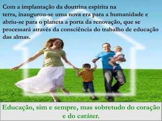 Com a implantação da doutrina espírita na
terra, inaugurou-se uma nova era para a humanidade e
abriu-se para o planeta a porta da renovação, que se
processará através da consciência do trabalho de educação
das almas.




Educação, sim e sempre, mas sobretudo do coração
                  e do caráter.
 