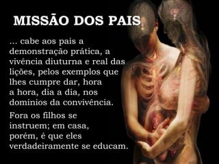MISSÃO DOS PAIS
... cabe aos pais a
demonstração prática, a
vivência diuturna e real das
lições, pelos exemplos que
lhes cumpre dar, hora
a hora, dia a dia, nos
domínios da convivência.
Fora os filhos se
instruem; em casa,
porém, é que eles
verdadeiramente se educam.
 