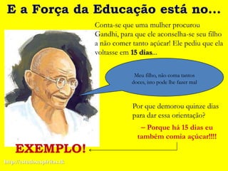 E a Força da Educação está no...
                             Conta-se que uma mulher procurou
                             Gandhi, para que ele aconselha-se seu filho
                             a não comer tanto açúcar! Ele pediu que ela
                             voltasse em 15 dias...

                                          Meu filho, não coma tantos
                                         doces, isto pode lhe fazer mal



                                         Por que demorou quinze dias
                                         para dar essa orientação?
                                             Porque há 15 dias eu
                                           também comia açúcar!!!!
    EXEMPLO!
http://estudosespiritas.tk
 