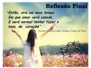 Reflexão Final
“Então, virá um novo tempo
Em que amar será comum
E será normal tentar fazer o
bem, de coração!”
                 (Letra: Carlos Lima. Grupo Canto de Paz)
 