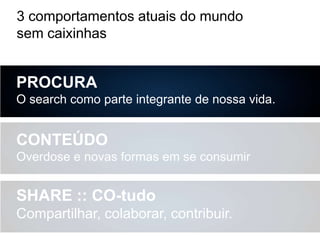 3 comportamentos atuais do mundo
sem caixinhas

PROCURA
O search como parte integrante de nossa vida.

CONTEÚDO
Overdose e novas formas em se consumir

SHARE :: CO-tudo
Compartilhar, colaborar, contribuir.

 