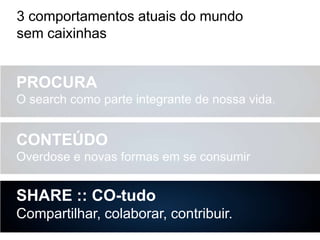 3 comportamentos atuais do mundo
sem caixinhas

PROCURA
O search como parte integrante de nossa vida.

CONTEÚDO
Overdose e novas formas em se consumir

SHARE :: CO-tudo
Compartilhar, colaborar, contribuir.

 