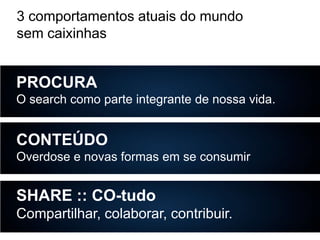 3 comportamentos atuais do mundo
sem caixinhas

PROCURA
O search como parte integrante de nossa vida.

CONTEÚDO
Overdose e novas formas em se consumir

SHARE :: CO-tudo
Compartilhar, colaborar, contribuir.

 