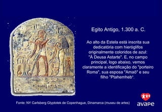 Fonte: NY Carlsberg Glyptotek de Copenhague, Dinamarca (museu de artes)  Egito Antigo, 1.300 a. C. Ao alto da Estela está inscrita sua dedicatória com hieróglifos originalmente coloridos de azul: "À Deusa Astarte". E, no campo principal, logo abaixo, vemos claramente a identificação do "porteiro Roma", sua esposa "Amaô" e seu filho "Ptahemheb ".  