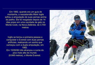 Em 1982, quando era um guia de montanha, o neozelandês Mark Inglis sofreu a amputação de suas pernas acima do joelho. Ele foi resgatado depois de 14 dias preso em uma cavidade de gelo no Monte Cook, na Nova Zelândia, de 3.754 metros  Inglis se tornou a primeira pessoa a conquistar o Everest com duas pernas artificiais, realizando um sonho que começou com a dupla amputação, em 1982.  Em 15/05/06 Inlis alcançou o cume do pico mais alto do mundo  (8.848 metros), o Monte Everest.  