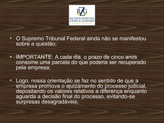O Supremo Tribunal Federal ainda não se manifestou sobre a questão; IMPORTANTE: A cada dia, o prazo de cinco anos consome uma parcela do que poderia ser recuperado pela empresa; Logo, nossa orientação se faz no sentido de que a empresa promova o ajuizamento do processo judicial, depositando os valores relativos a diferença enquanto aguarda a decisão final do processo, evitando-se surpresas desagradáveis;  