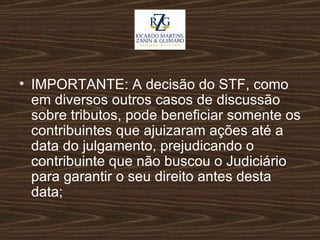 IMPORTANTE: A decisão do STF, como em diversos outros casos de discussão sobre tributos, pode beneficiar somente os contribuintes que ajuizaram ações até a data do julgamento, prejudicando o contribuinte que não buscou o Judiciário para garantir o seu direito antes desta data; 