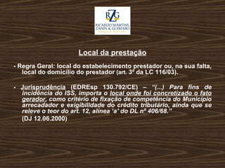 Local da prestação - Regra Geral: local do estabelecimento prestador ou, na sua falta, local do domicílio do prestador  (art.  3º da LC 116/03). -  Jurisprudência  (EDREsp 130.792/CE) –  “(...) Para fins de incidência do ISS, importa o  local onde foi concretizado o fato gerador , como critério de fixação de competência do Município arrecadador e exigibilidade do crédito tributário, ainda que se releve o teor do art. 12, alínea ‘a’ do DL nº 406/68.” (DJ 12.06.2000) 