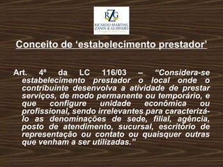 Conceito de ‘estabelecimento prestador’ Art. 4º da LC 116/03 –  “Considera-se estabelecimento prestador o local onde o contribuinte desenvolva a atividade de prestar serviços, de modo permanente ou temporário, e que configure unidade econômica ou profissional, sendo irrelevantes para caracterizá-lo as denominações de sede, filial, agência, posto de atendimento, sucursal, escritório de representação ou contato ou quaisquer outras que venham a ser utilizadas.” 