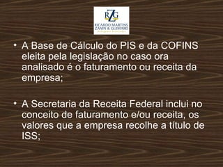 A Base de Cálculo do PIS e da COFINS eleita pela legislação no caso ora analisado é o faturamento ou receita da empresa; A Secretaria da Receita Federal inclui no conceito de faturamento e/ou receita, os valores que a empresa recolhe a título de ISS; 