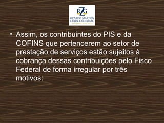 Assim, os contribuintes do PIS e da COFINS que pertencerem ao setor de prestação de serviços estão sujeitos à cobrança dessas contribuições pelo Fisco Federal de forma irregular   por três motivos: 