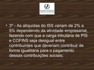 3º - As alíquotas do ISS variam de 2% a 5% dependendo da atividade empresarial, fazendo com que a carga tributária de PIS e COFINS seja desigual entre contribuintes que deveriam contribuir de forma igualitária para o pagamento dessas contribuições sociais;   