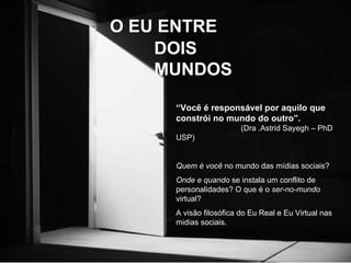 O EU ENTRE DOIS MUNDOS “ Você é responsável por aquilo que constrói no mundo do outro”.   (Dra .Astrid Sayegh – PhD USP) Quem é você  no mundo das mídias sociais? Onde e quando  se instala um conflito de personalidades? O que é o  ser-no-mundo  virtual?  A visão filosófica do Eu Real e Eu Virtual nas midias sociais. 