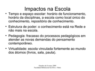 Impactos na Escola Tempo e espaço escolar: horário de funcionamento, horário da disciplinas, a escola como local único do conhecimento, repositório de conhecimento. Estrutura de poder: o conhecimento está na Rede e não mais na escola. Pedagogia: fracasso do processos pedagógicos em atender as novas demandas do pensamento contemporâneo. Virtualidade: escola vinculada fortemente ao mundo dos átomos (livros, sala, pauta). 