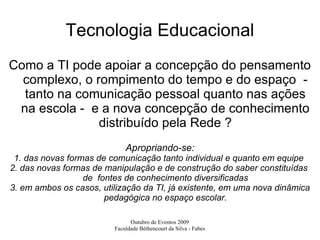 Tecnologia Educacional Como a TI pode apoiar a concepção do pensamento complexo, o rompimento do tempo e do espaço  - tanto na comunicação pessoal quanto nas ações na escola -  e a nova concepção de conhecimento distribuído pela Rede ? Apropriando-se: 1. das novas formas de comunicação tanto individual e quanto em equipe  2. das novas formas de manipulação e de construção do saber constituídas  de  fontes de conhecimento diversificadas 3. em ambos os casos, utilização da TI, já existente, em uma nova dinâmica pedagógica no espaço escolar. 
