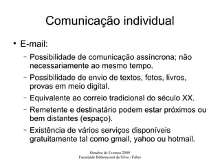 Comunicação individual E-mail: Possibilidade de comunicação assíncrona; não necessariamente ao mesmo tempo. Possibilidade de envio de textos, fotos, livros, provas em meio digital. Equivalente ao correio tradicional do século XX. Remetente e destinatário podem estar próximos ou bem distantes (espaço).  Existência de vários serviços disponíveis gratuitamente tal como gmail, yahoo ou hotmail. 