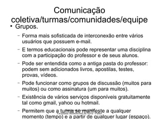 Comunicação coletiva/turmas/comunidades/equipe Grupos. Forma mais sofisticada de interconexão entre vários usuários que possuem e-mail. E termos educacionais pode representar uma disciplina com a participação do professor e de seus alunos. Pode ser entendida como a antiga pasta do professor: podem sem adicionados livros, apostilas, testes, provas, vídeos. Pode funcionar como grupos de discussão (muitos para muitos) ou como assinatura (um para muitos). Existência de vários serviços disponíveis gratuitamente tal como gmail, yahoo ou hotmail. Permitem que a turma se manifeste a qualquer momento (tempo) e a partir de qualquer lugar (espaço). 