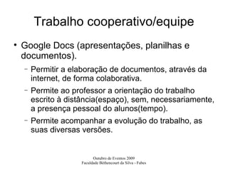 Trabalho cooperativo/equipe Google Docs (apresentações, planilhas e documentos). Permitir a elaboração de documentos, através da internet, de forma colaborativa. Permite ao professor a orientação do trabalho escrito à distância(espaço), sem, necessariamente, a presença pessoal do alunos(tempo). Permite acompanhar a evolução do trabalho, as suas diversas versões. 