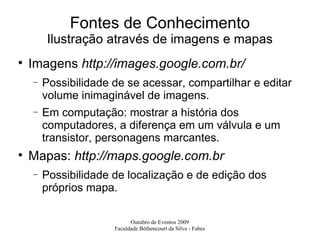 Fontes de Conhecimento Ilustração através de imagens e mapas Imagens  http://images.google.com.br/ Possibilidade de se acessar, compartilhar e editar volume inimaginável de imagens. Em computação: mostrar a história dos computadores, a diferença em um válvula e um transistor, personagens marcantes. Mapas:  http://maps.google.com.br Possibilidade de localização e de edição dos próprios mapa. 