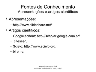 Fontes de Conhecimento Apresentações e artigos científicos Apresentações:  http://www.slideshare.net/ Artigos científicos: Google schoar: http://scholar.google.com.br/ citeseer,  Scielo: http://www.scielo.org,  bireme. 