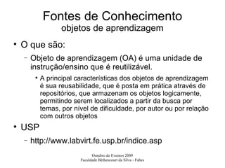 Fontes de Conhecimento objetos de aprendizagem O que são: Objeto de aprendizagem (OA) é uma unidade de instrução/ensino que é reutilizável.  A principal características dos objetos de aprendizagem é sua reusabilidade, que é posta em prática através de repositórios, que armazenam os objetos logicamente, permitindo serem localizados a partir da busca por temas, por nível de dificuldade, por autor ou por relação com outros objetos USP http://www.labvirt.fe.usp.br/indice.asp 