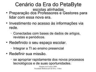 Cenário da Era do PetaByte escolas alinhadas Preparação dos Professores e Gestores para lidar com essa nova era. Investimento no acesso às informações via rede. Conectadas com bases de dados de artigos, revistas e periódicos. Redefinido o seu espaço escolar. Integrar a TI ao ensino presencial Redefinir sua missão. se apropriar rapidamente dos novos processos tecnológicos e de suas oportunidades. 