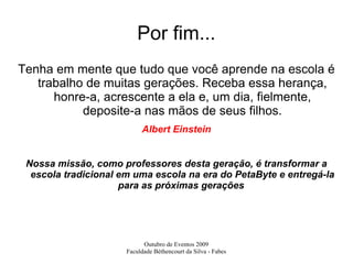 Por fim... Tenha em mente que tudo que você aprende na escola é trabalho de muitas gerações. Receba essa herança, honre-a, acrescente a ela e, um dia, fielmente, deposite-a nas mãos de seus filhos. Albert Einstein Nossa missão, como professores desta geração, é transformar a escola tradicional em uma escola na era do PetaByte e entregá-la para as próximas gerações  