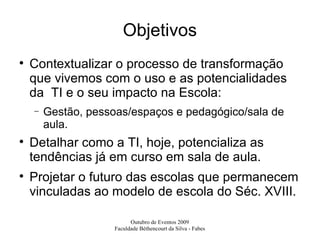 Objetivos Contextualizar o processo de transformação que vivemos com o uso e as potencialidades da  TI e o seu impacto na Escola: Gestão, pessoas/espaços e pedagógico/sala de aula. Detalhar como a TI, hoje, potencializa as tendências já em curso em sala de aula. Projetar o futuro das escolas que permanecem vinculadas ao modelo de escola do Séc. XVIII. 