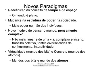Novos Paradigmas Redefinição do conceito de  tempo  e de  espaço . O mundo é plano. Mudança na  estrutura de poder  na sociedade. Mais poder na mão dos indivíduos. Novo modelo de pensar o mundo:  pensamento complexo . Não mais linear e de uma via, complexo e incerto; trabalho coletivo, fontes diversificadas de conhecimento, interatividade. Virtualidade (mundo dos bits) e Concreto (mundo dos átomos). Mundos dos  bits  e mundo dos  átomos . 