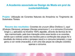 Projeto:  Utilização de Corantes Naturais da Amazônia no Tingimento de Substratos Têxteis Resumo dos resultados:   Corantes do urucum ( Bixa Orellana l. ), açaí ( Euterpe Oleracea ), jenipapo ( Genipa americana l. ), e o cúrcuma ( Curcuma longa L .), aplicados na tricoline 100% algodão, através da técnica do tie dye marmorizado, pela boa interação entre esse tecido e os corantes, sendo que o extrato usado nos tecidos para a confecção das peças foi o resultado da mistura entre o jenipapo (azul) e o cúrcuma (amarelo), o que gerou a cor verde (macacão), e em uma das peças da coleção (vestido) apenas o cúrcuma. 