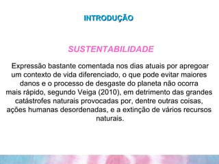 INTRODUÇÃO     SUSTENTABILIDADE Expressão bastante comentada nos dias atuais por apregoar um contexto de vida diferenciado, o que pode evitar maiores  danos e o processo de desgaste do planeta não ocorra  mais rápido, segundo Veiga (2010), em detrimento das grandes  catástrofes naturais provocadas por, dentre outras coisas,  ações humanas desordenadas, e a extinção de vários recursos  naturais. 