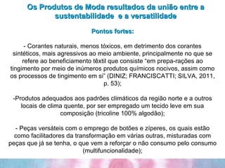 Os Produtos de Moda resultados da união entre a sustentabilidade  e a versatilidade Pontos fortes: - Corantes naturais, menos tóxicos, em detrimento dos corantes sintéticos, mais agressivos ao meio ambiente, principalmente no que se refere ao beneficiamento têxtil que consiste “em prepa­rações ao tingimento por meio de inúmeros produtos químicos nocivos, assim como os processos de tingimento em si” (DINIZ; FRANCISCATTI; SILVA, 2011, p. 53); -Produtos adequados aos padrões climáticos da região norte e a outros locais de clima quente, por ser empregado um tecido leve em sua composição (tricoline 100% algodão); - Peças versáteis com o emprego de botões e zíperes, os quais estão como facilitadores da transformação em várias outras, misturadas com peças que já se tenha, o que vem a reforçar o não consumo pelo consumo (multifuncionalidade); 