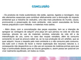 CONCLUSÃO - Os produtos de moda sustentáveis não estão, apenas, ligados a reciclagem, mas são elementos essenciais para contribuir efetivamente com a diminuição do impacto ambiental que a indústria do vestuário, uma das mais poluidoras do mundo, causa, promovendo a preservação do meio ambiente, visto serem executadas de forma menos prejudicial e com métodos  e materiais mais sadios. - Além disso, com a concretização das peças expostas, tem se a intenção de apregoar as vantagens de adquirir uma peça em que pensou no ciclo de vida das mesmas, através do uso de materiais corretos, extensão da vida útil e da intensificação do uso, como no caso das roupas versáteis, além do consumo consciente no qual se procura saber se, se na sua produção de um artefato, que se quer adquirir, houve o respeito pelo meio ambiente e o não consumo pelo consumo, isto tudo com o intuito de haver a menor exploração dos recursos naturais e, o consequente não desperdício ou o não uso em excesso de matérias-primas para que haja a continuidade destas para as futuras gerações e, assim possa ser possível um viver realmente equilibrado, em todos os níveis. 