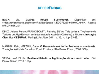 REFERÊNCIAS BOCK, Lia.  Guarda Roupa Sustentável.  Disponível em: <http://revistaepoca.globo.com/Revista/Epoca/1,,EDG78227-6010,00.html>. Acesso em: 27 mar. 2011. DINIZ, Juliana Furian; FRANCISCATTI, Patrícia; SILVA, Taís Larissa. Tingimento de Tecidos de Algodão com corantes naturais Acafrão (Cúrcuma) e Urucum.  Iniciação Científica CESUMAR,  Maringá, Jan./Jun. 2011, v. 13, n. 1, p. 53-62.   MANZINI, Ezio; VEZZOLI, Carlo.  O Desenvolvimento de Produtos sustentáveis . Tradução: Astrid de Carvalho. 1ª ed. 2ª reimpr. São Paulo: Edusp, 2008. 366p.     VEIGA, José Eli da.  Sustentabilidade: a legitimação de um novo valor . São Paulo: Senac, 2010. 160p.   
