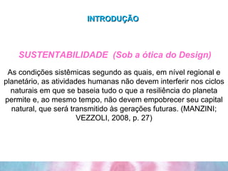 INTRODUÇÃO   SUSTENTABILIDADE  (Sob a ótica do Design) As condições sistêmicas segundo as quais, em nível regional e planetário, as atividades humanas não devem interferir nos ciclos naturais em que se baseia tudo o que a resiliência do planeta permite e, ao mesmo tempo, não devem empobrecer seu capital natural, que será transmitido às gerações futuras. (MANZINI; VEZZOLI, 2008, p. 27) 