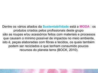 Dentre os vários aliados da  Sustentabilidade  está a  MODA  : os produtos criados pelos profissionais deste grupo  são as roupas e/ou acessórios feitos com materiais e processos que causam o mínimo possível de impactos no meio ambiente, isto é, peças elaboradas com fibras e tecidos, os quais também  podem ser reciclados e que tenham consumido poucos  recursos do planeta terra (BOCK, 2010). 