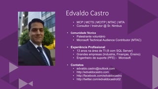 Edvaldo Castro
• MCP | MCTS | MCITP | MTAC | MTA
• Consultor / Instrutor @ Sr. Nimbus
• Comunidade Técnica
• Palestrante voluntário
• Microsoft Technical Audience Contributor (MTAC)
• Experiência Profissional
• 13 anos na área de TI (8 com SQL Server)
• Grandes empresas (Industria, Finanças, Ensino)
• Engenheiro de suporte (PFE) - Microsoft
• Contatos
• edvaldo.castro@outlook.com
• http://edvaldocastro.com
• http://facebook.com/edvaldocastro
• http://twitter.com/edvaldocastro02
 