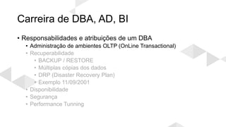 Carreira de DBA, AD, BI
• Responsabilidades e atribuições de um DBA
• Administração de ambientes OLTP (OnLine Transactional)
• Recuperabilidade
• BACKUP / RESTORE
• Múltiplas cópias dos dados
• DRP (Disaster Recovery Plan)
• Exemplo 11/09/2001
• Disponibilidade
• Segurança
• Performance Tunning
 