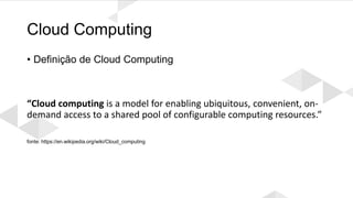 Cloud Computing
• Definição de Cloud Computing
“Cloud computing is a model for enabling ubiquitous, convenient, on-
demand access to a shared pool of configurable computing resources.”
fonte: https://en.wikipedia.org/wiki/Cloud_computing
 