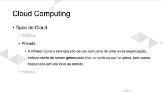 Cloud Computing
• Tipos de Cloud
• Pública
• Privada
• A infraestrutura e serviços são de uso exclusivo de uma única organização,
independente de serem gerenciada internamente ou por terceiros, bem como
hospedada em site local ou remoto.
• Híbrida
 
