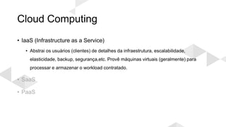 Cloud Computing
• IaaS (Infrastructure as a Service)
• Abstrai os usuários (clientes) de detalhes da infraestrutura, escalabilidade,
elasticidade, backup, segurança,etc. Provê máquinas virtuais (geralmente) para
processar e armazenar o workload contratado.
• SaaS
• PaaS
 
