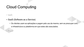 Cloud Computing
• IaaS
• SaaS (Software as a Service)
• Os clientes usam as aplicações e pagam pelo uso da mesma, sem se preocupar com
a infraestrutura ou plataforma em que estes são executados.
• PaaS
 