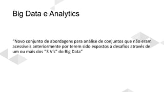 Big Data e Analytics
“Novo conjunto de abordagens para análise de conjuntos que não eram
acessíveis anteriormente por terem sido expostos a desafios através de
um ou mais dos “3 V’s” do Big Data”
 