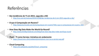 Referências
• Dez tendências de TI em 2015, segundo a IDC
• http://cio.com.br/noticias/2014/12/08/dez-tendencias-de-ti-em-2015-segundo-a-idc/
• O que é Computação em Nuvens?
• http://www.tecmundo.com.br/computacao-em-nuvem/738-o-que-e-computacao-em-nuvens-.htm
• How Does Big Data Make the World Go Round?
• http://www.ibmBig Datahub.com/blog/how-does-big-data-make-world-go-round
• ITaaS – TI como Serviço: Iniciativa em andamento
• https://brazil.emc.com/collateral/article/emc-cio-it-as-a-service-wp.pdf
• Cloud Computing
• https://en.wikipedia.org/wiki/Cloud_computing
 