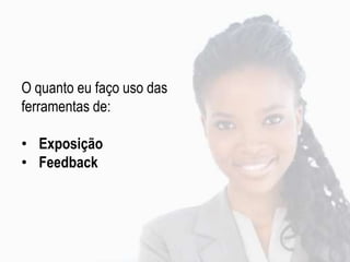 O quanto eu faço uso das
ferramentas de:
• Exposição
• Feedback
 
