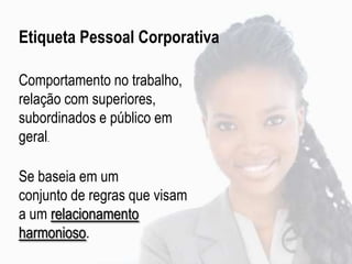 Etiqueta Pessoal Corporativa
Comportamento no trabalho,
relação com superiores,
subordinados e público em
geral.
Se baseia em um
conjunto de regras que visam
a um relacionamento
harmonioso.
 